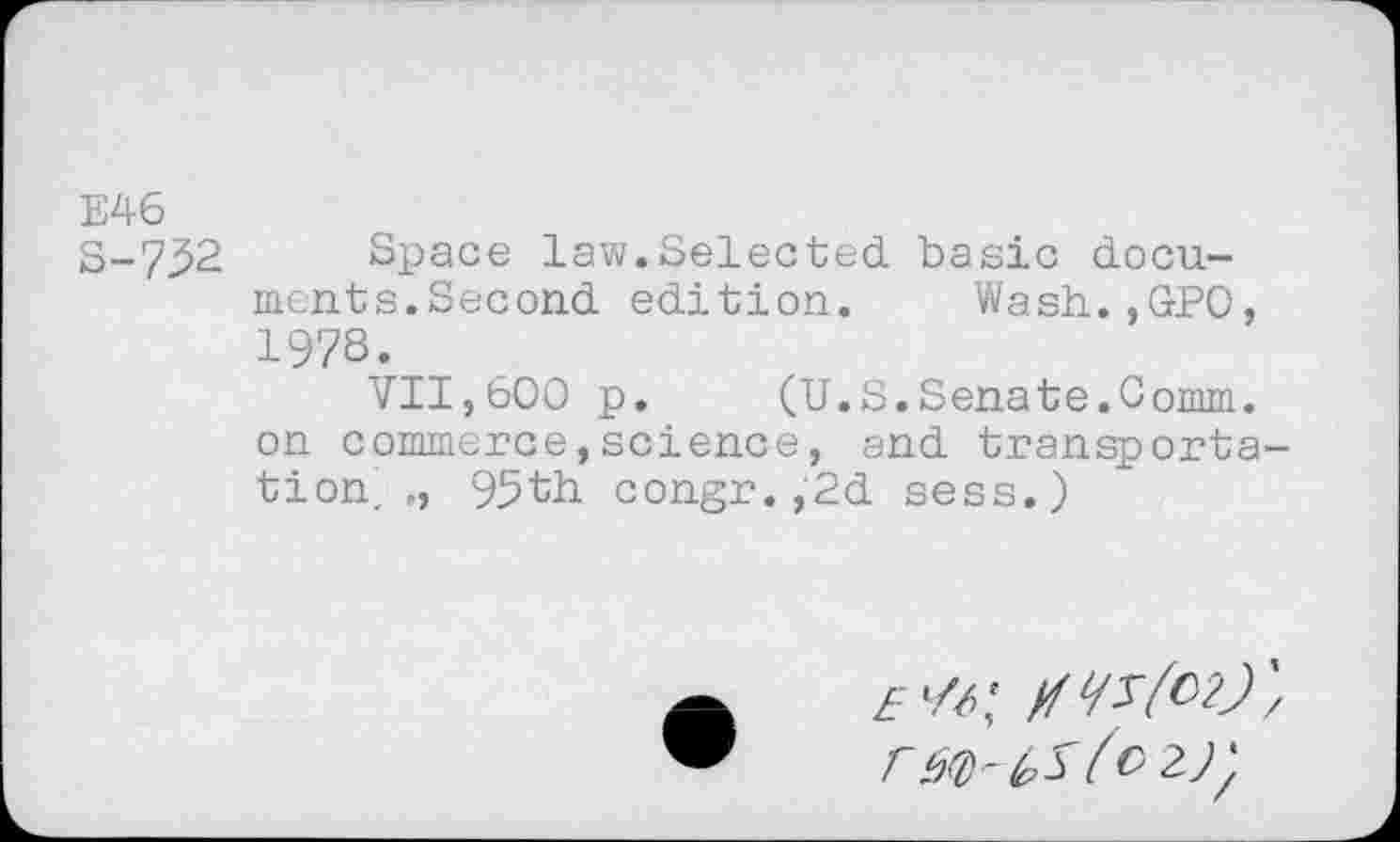 ﻿E46
S-7^2 Space law.Selected basic documents.Second edition. Wash.,GPO, 1978.
VII,600 p. (U.S.Senate.Comm, on commerce,science, and transportation, „ 95th congr.,2d sess.)
r è<D'(O 2)